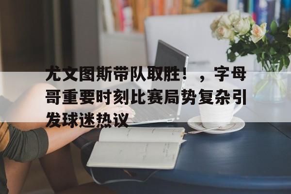 爱游戏平台体验-尤文图斯带队取胜！，字母哥重要时刻比赛局势复杂引发球迷热议(2017尤文图斯球员名单)