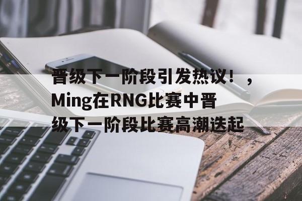 爱游戏中国官网-关于晋级下一阶段引发热议！，Ming在RNG比赛中晋级下一阶段比赛高潮迭起的信息