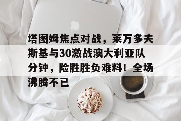 爱游戏-包含塔图姆焦点对战，莱万多夫斯基与30激战澳大利亚队分钟，险胜胜负难料！全场沸腾不已的词条