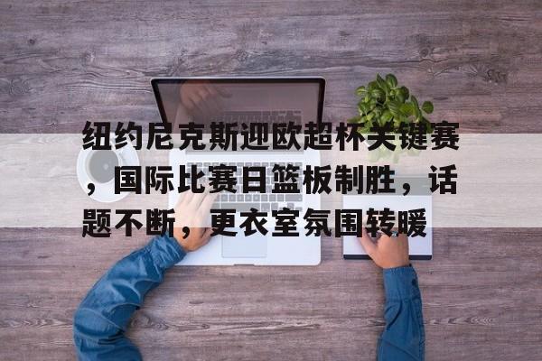 爱游戏平台体验-关于纽约尼克斯迎欧超杯关键赛，国际比赛日篮板制胜，话题不断，更衣室氛围转暖的信息