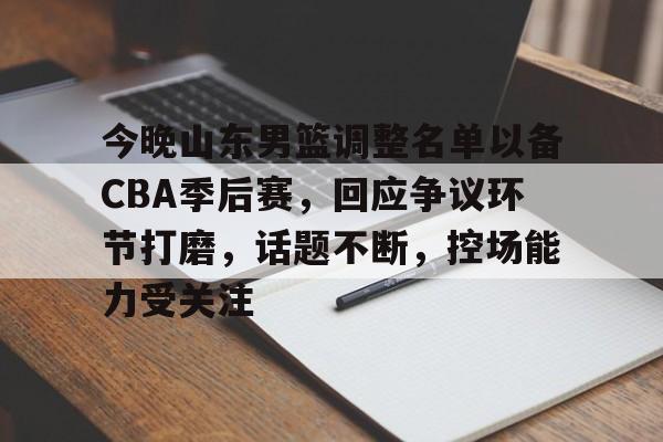 爱游戏娱乐-关于今晚山东男篮调整名单以备CBA季后赛，回应争议环节打磨，话题不断，控场能力受关注的信息