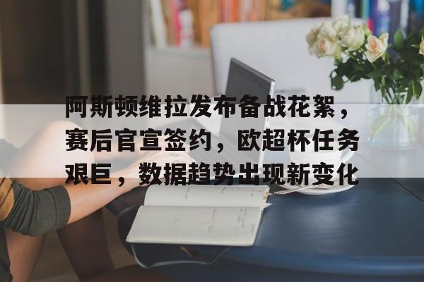 阿斯顿维拉发布备战花絮，赛后官宣签约，欧超杯任务艰巨，数据趋势出现新变化的简单介绍